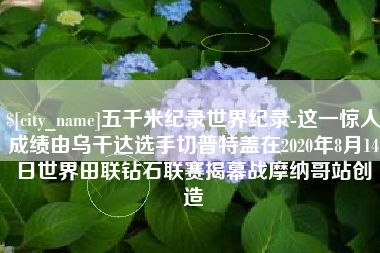 太原五千米纪录世界纪录-这一惊人成绩由乌干达选手切普特盖在2020年8月14日世界田联钻石联赛揭幕战摩纳哥站创造