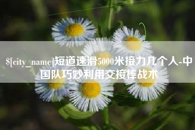 太原短道速滑5000米接力几个人-中国队巧妙利用交接棒战术
