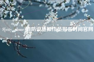 太原消防设施操作员报名时间官网