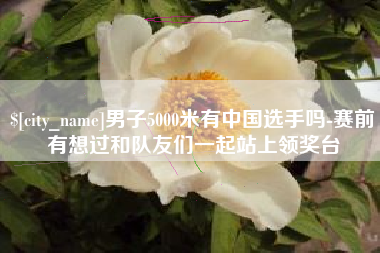 太原男子5000米有中国选手吗-赛前有想过和队友们一起站上领奖台
