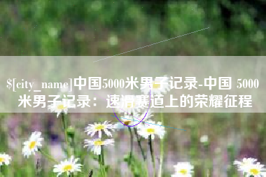 太原中国5000米男子记录-中国 5000 米男子记录：速滑赛道上的荣耀征程