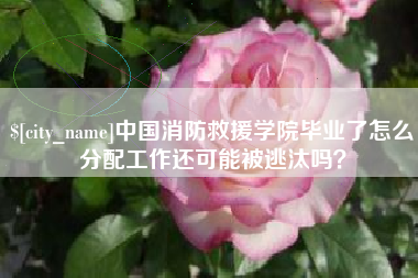 太原中国消防救援学院毕业了怎么分配工作还可能被逃汰吗？
