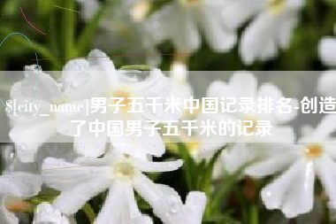 太原男子五千米中国记录排名-创造了中国男子五千米的记录