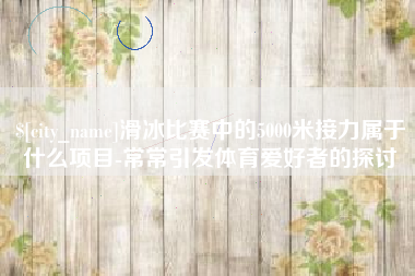 太原滑冰比赛中的5000米接力属于什么项目-常常引发体育爱好者的探讨