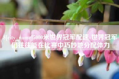 太原5000米世界冠军配速-世界冠军们往往能在比赛中巧妙地分配体力