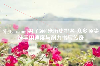 太原男子5000米历史排名-众多顶尖选手用速度与耐力书写传奇