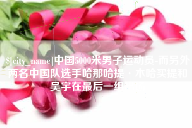 太原中国5000米男子运动员-而另外两名中国队选手哈那哈提·木哈买提和吴宇在最后一组出场