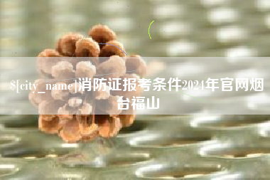 太原消防证报考条件2024年官网烟台福山